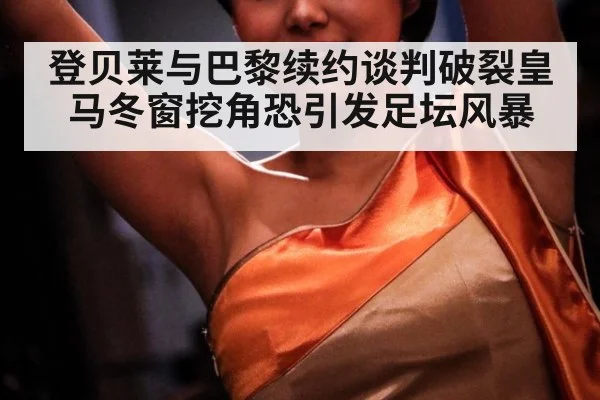 登贝莱与巴黎续约谈判破裂皇马冬窗挖角恐引发足坛风暴